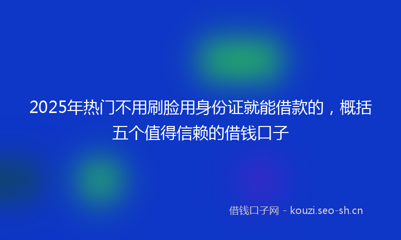 2025年热门不用刷脸用身份证就能借款的，概括五个值得信赖的借钱口子
