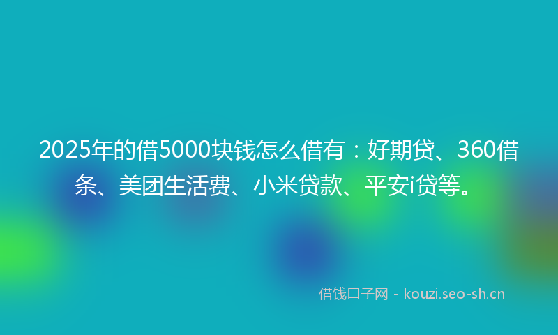 2025年的借5000块钱怎么借有：好期贷、360借条、美团生活费、小米贷款、平安i贷等。