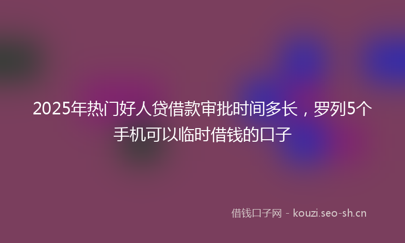 2025年热门好人贷借款审批时间多长，罗列5个手机可以临时借钱的口子