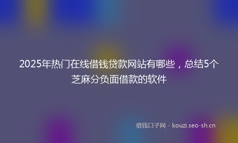 2025年热门在线借钱贷款网站有哪些,总结5个芝麻分负面借款的软件