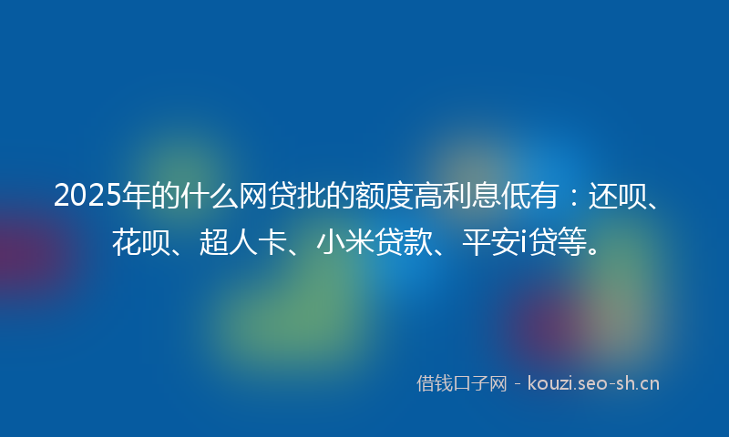 2025年的什么网贷批的额度高利息低有：还呗、花呗、超人卡、小米贷款、平安i贷等。