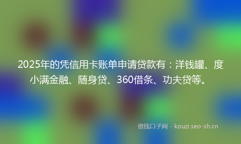 2025年的凭信用卡账单申请贷款有：洋钱罐、度小满金融、随身贷、360借条、功夫贷等。