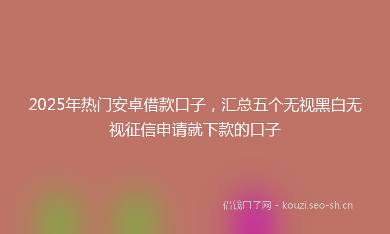 2025年热门安卓借款口子，汇总五个无视黑白无视征信申请就下款的口子