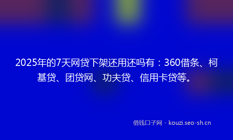 2025年的7天网贷下架还用还吗有：360借条、柯基贷、团贷网、功夫贷、信用卡贷等。