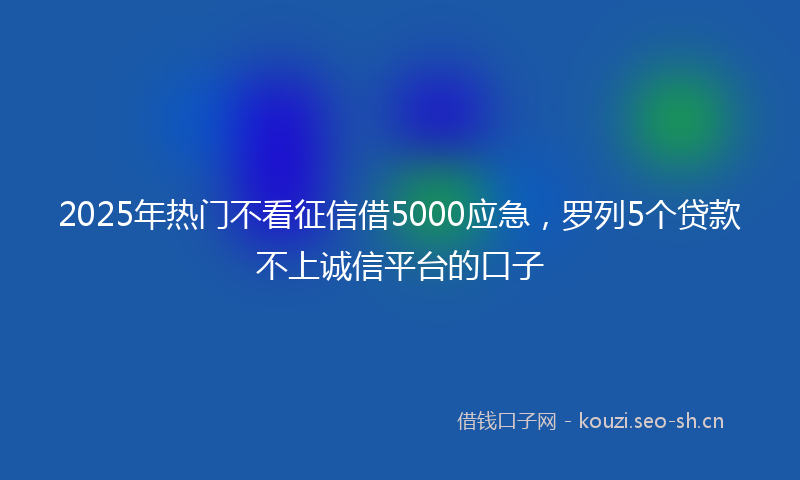 2025年热门不看征信借5000应急，罗列5个贷款不上诚信平台的口子
