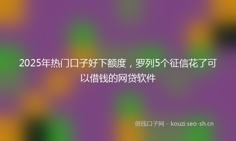 2025年热门口子好下额度，罗列5个征信花了可以借钱的网贷软件