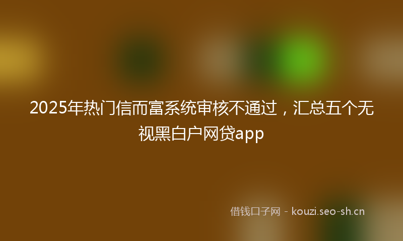 2025年热门信而富系统审核不通过，汇总五个无视黑白户网贷app