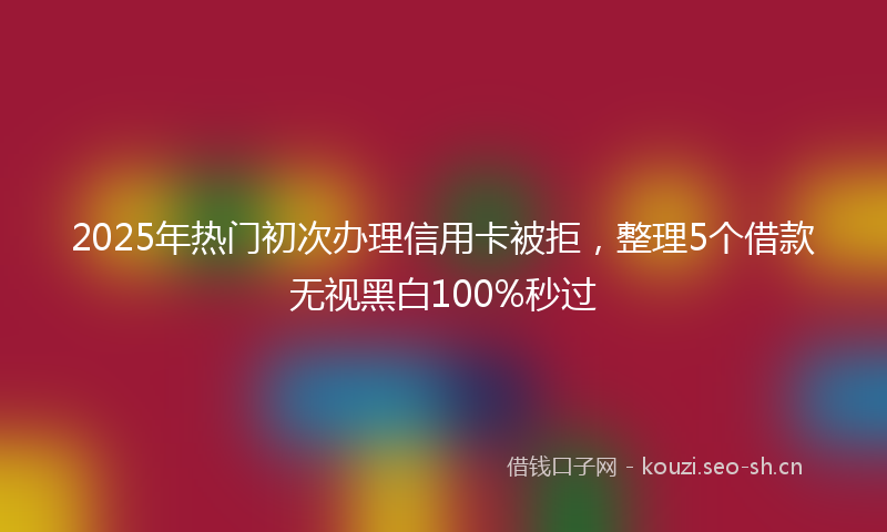 2025年热门初次办理信用卡被拒，整理5个借款无视黑白100%秒过