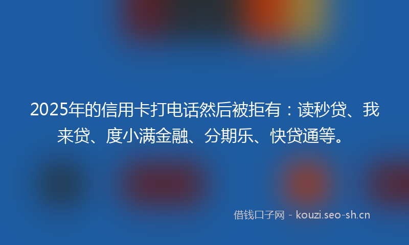 2025年的信用卡打电话然后被拒有：读秒贷、我来贷、度小满金融、分期乐、快贷通等。