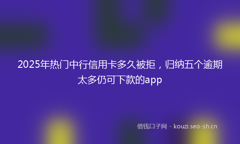2025年热门中行信用卡多久被拒，归纳五个逾期太多仍可下款的app