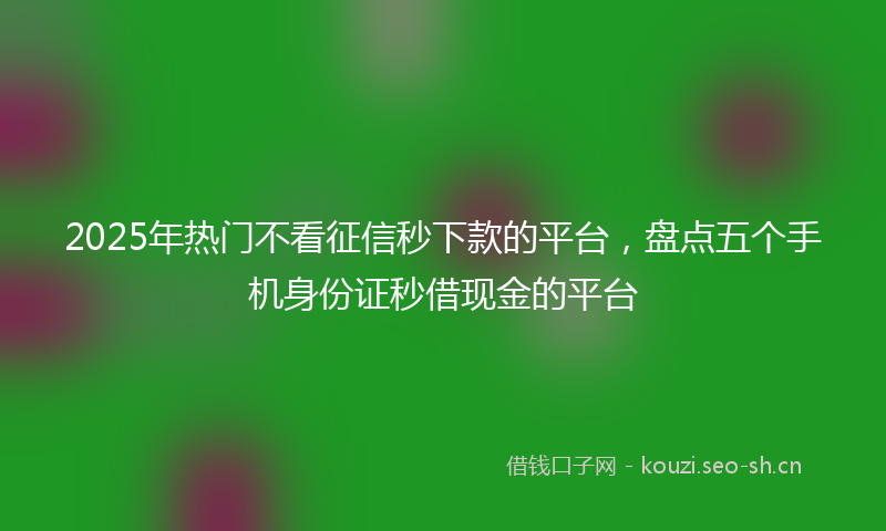 2025年热门不看征信秒下款的平台，盘点五个手机身份证秒借现金的平台