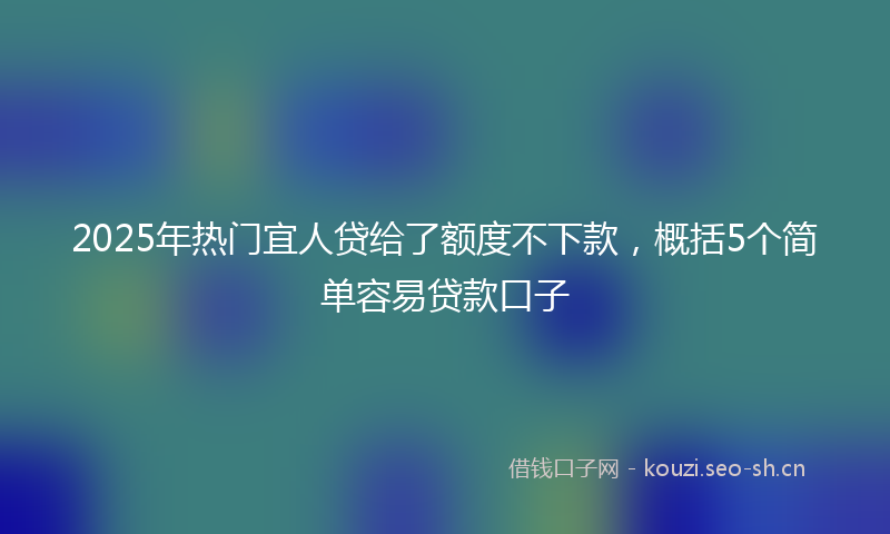 2025年热门宜人贷给了额度不下款，概括5个简单容易贷款口子
