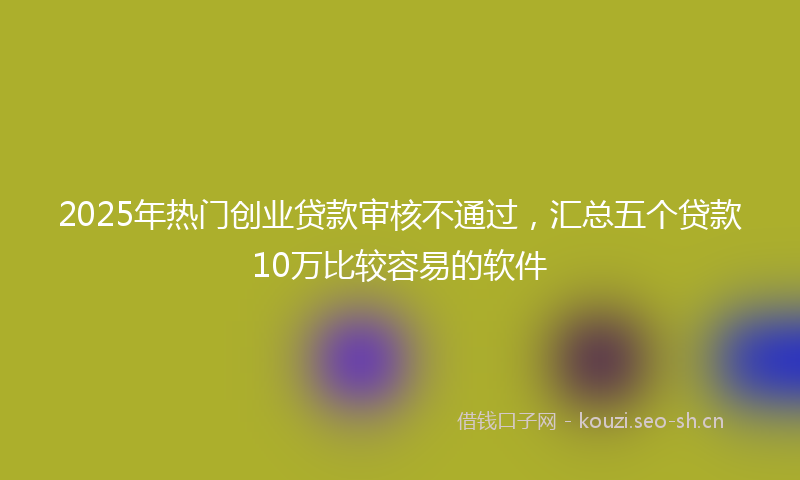2025年热门创业贷款审核不通过，汇总五个贷款10万比较容易的软件