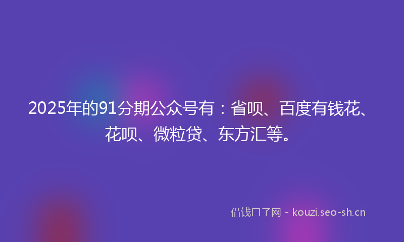 2025年的91分期公众号有：省呗、百度有钱花、花呗、微粒贷、东方汇等。