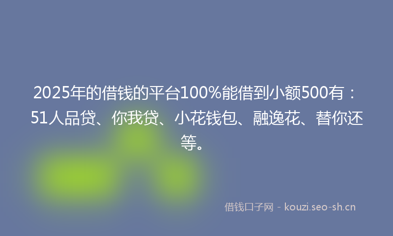 2025年的借钱的平台100%能借到小额500有：51人品贷、你我贷、小花钱包、融逸花、替你还等。