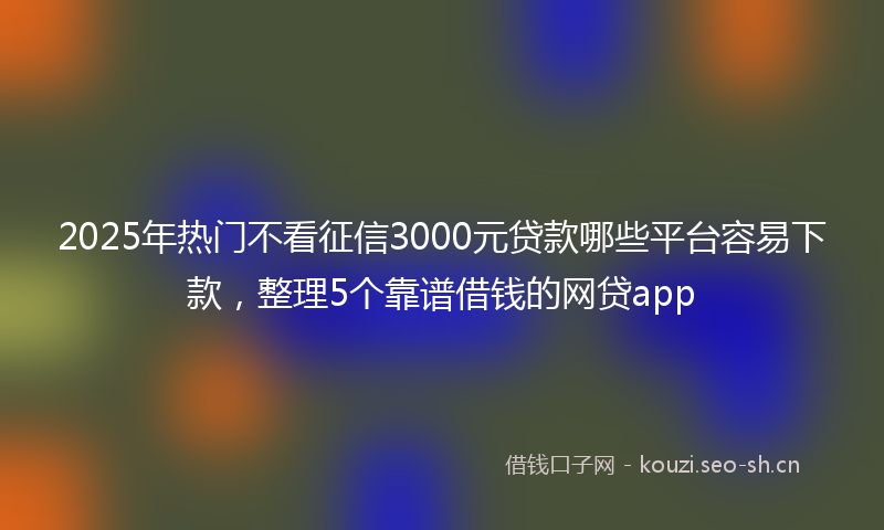 2025年热门不看征信3000元贷款哪些平台容易下款，整理5个靠谱借钱的网贷app