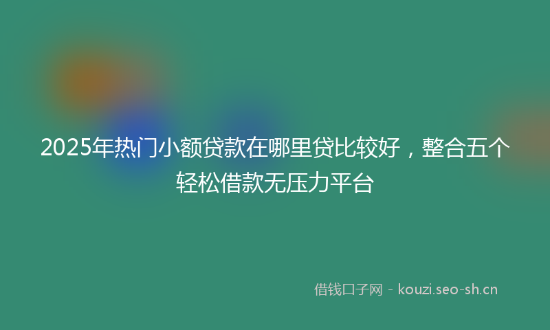 2025年热门小额贷款在哪里贷比较好，整合五个轻松借款无压力平台