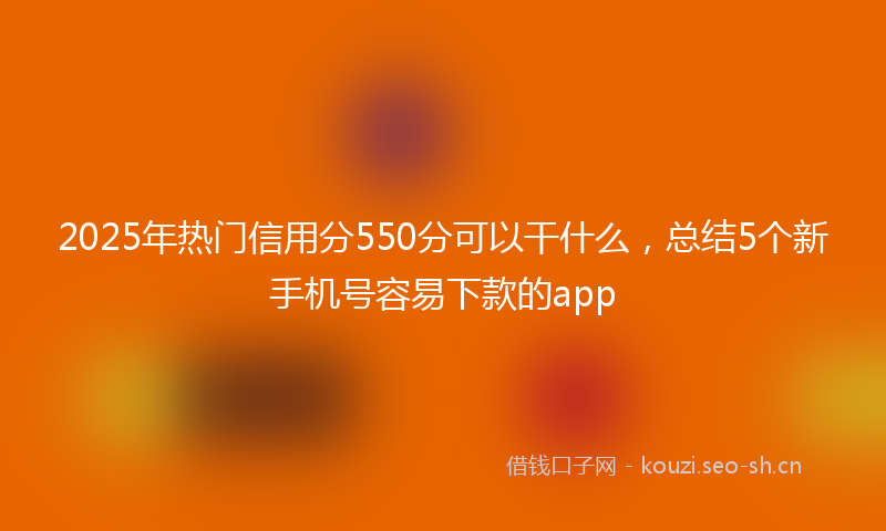 2025年热门信用分550分可以干什么，总结5个新手机号容易下款的app