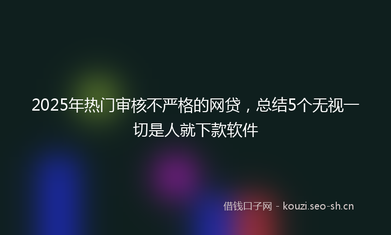 2025年热门审核不严格的网贷，总结5个无视一切是人就下款软件