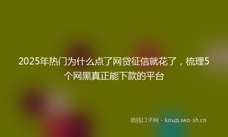 2025年热门为什么点了网贷征信就花了，梳理5个网黑真正能下款的平台
