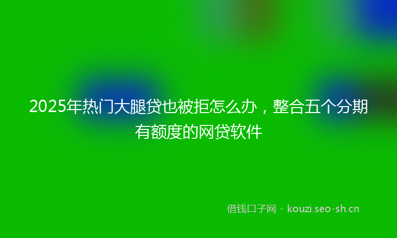 2025年热门大腿贷也被拒怎么办，整合五个分期有额度的网贷软件