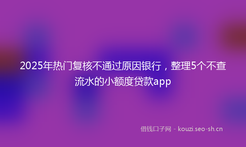 2025年热门复核不通过原因银行，整理5个不查流水的小额度贷款app