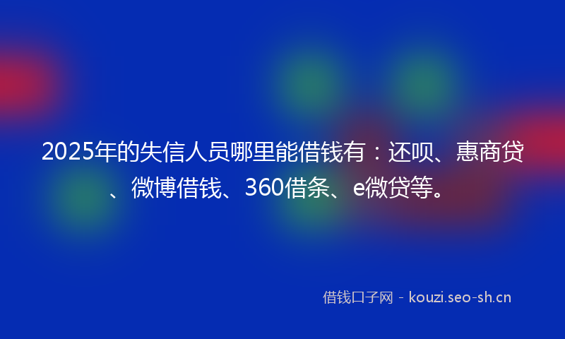 2025年的失信人员哪里能借钱有：还呗、惠商贷、微博借钱、360借条、e微贷等。