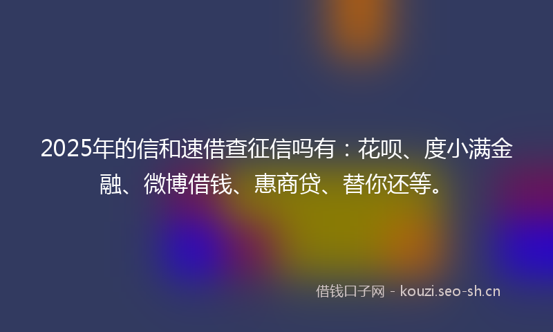 2025年的信和速借查征信吗有：花呗、度小满金融、微博借钱、惠商贷、替你还等。