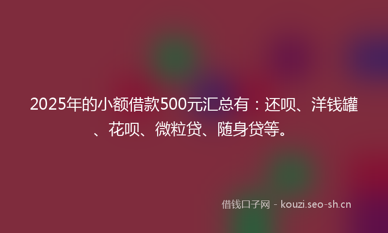 2025年的小额借款500元汇总有：还呗、洋钱罐、花呗、微粒贷、随身贷等。