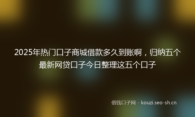 2025年热门口子商城借款多久到账啊，归纳五个最新网贷口子今日整理这五个口子
