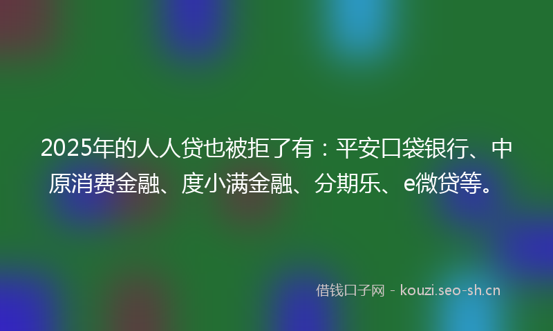 2025年的人人贷也被拒了有：平安口袋银行、中原消费金融、度小满金融、分期乐、e微贷等。