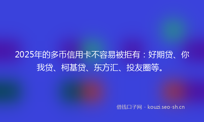 2025年的多币信用卡不容易被拒有：好期贷、你我贷、柯基贷、东方汇、投友圈等。