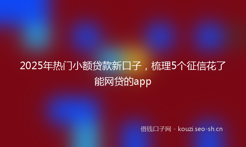 2025年热门小额贷款新口子，梳理5个征信花了能网贷的app