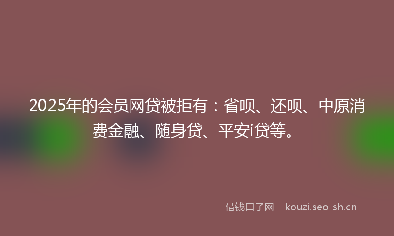 2025年的会员网贷被拒有：省呗、还呗、中原消费金融、随身贷、平安i贷等。