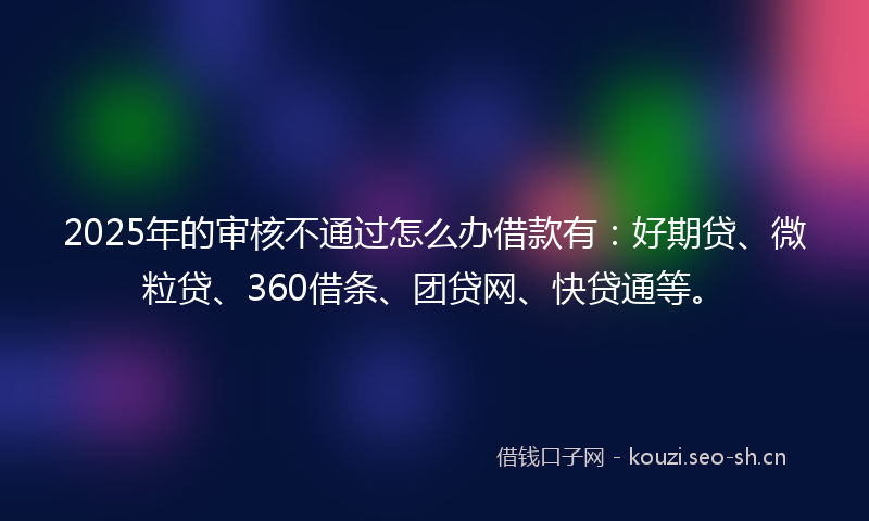 2025年的审核不通过怎么办借款有:好期贷、微粒贷、360借条、团贷网、快贷通等。