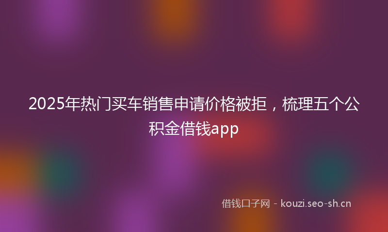 2025年热门买车销售申请价格被拒，梳理五个公积金借钱app