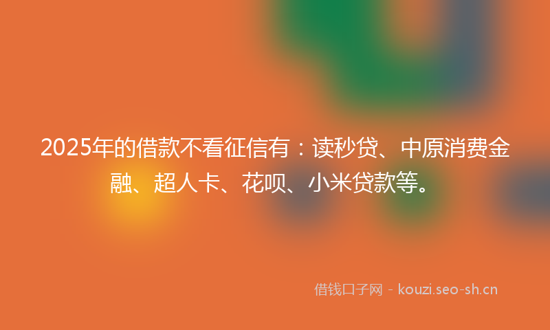 2025年的借款不看征信有：读秒贷、中原消费金融、超人卡、花呗、小米贷款等。