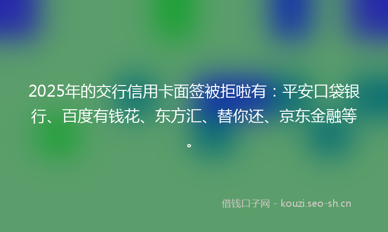 2025年的交行信用卡面签被拒啦有：平安口袋银行、百度有钱花、东方汇、替你还、京东金融等。