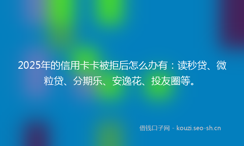 2025年的信用卡卡被拒后怎么办有：读秒贷、微粒贷、分期乐、安逸花、投友圈等。