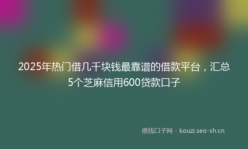 2025年热门借几千块钱最靠谱的借款平台，汇总5个芝麻信用600贷款口子