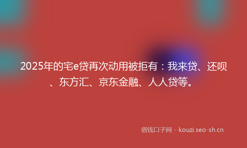 2025年的宅e贷再次动用被拒有：我来贷、还呗、东方汇、京东金融、人人贷等。