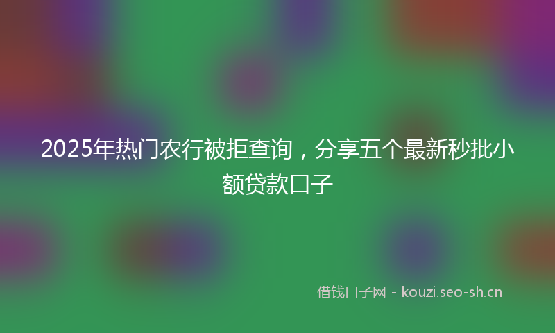 2025年热门农行被拒查询，分享五个最新秒批小额贷款口子