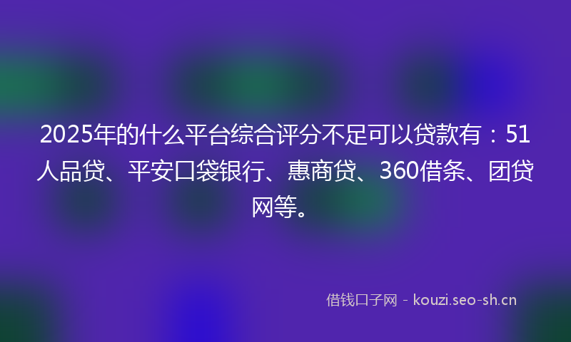 2025年的什么平台综合评分不足可以贷款有：51人品贷、平安口袋银行、惠商贷、360借条、团贷网等。