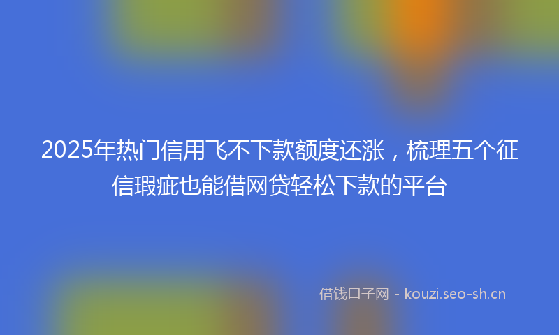 2025年热门信用飞不下款额度还涨，梳理五个征信瑕疵也能借网贷轻松下款的平台