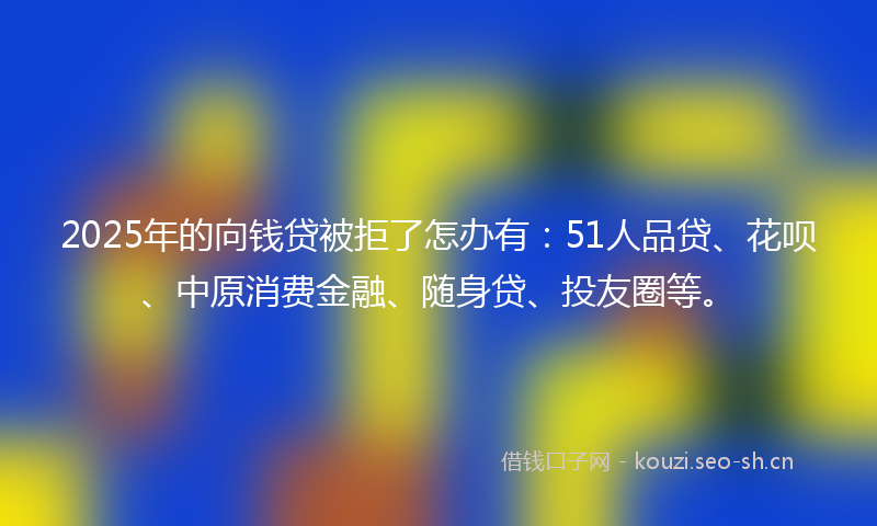 2025年的向钱贷被拒了怎办有：51人品贷、花呗、中原消费金融、随身贷、投友圈等。