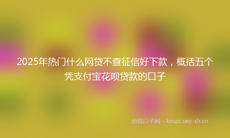 2025年热门什么网贷不查征信好下款，概括五个凭支付宝花呗贷款的口子