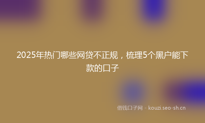 2025年热门哪些网贷不正规，梳理5个黑户能下款的口子