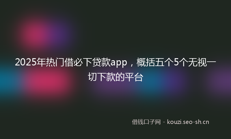 2025年热门借必下贷款app，概括五个5个无视一切下款的平台