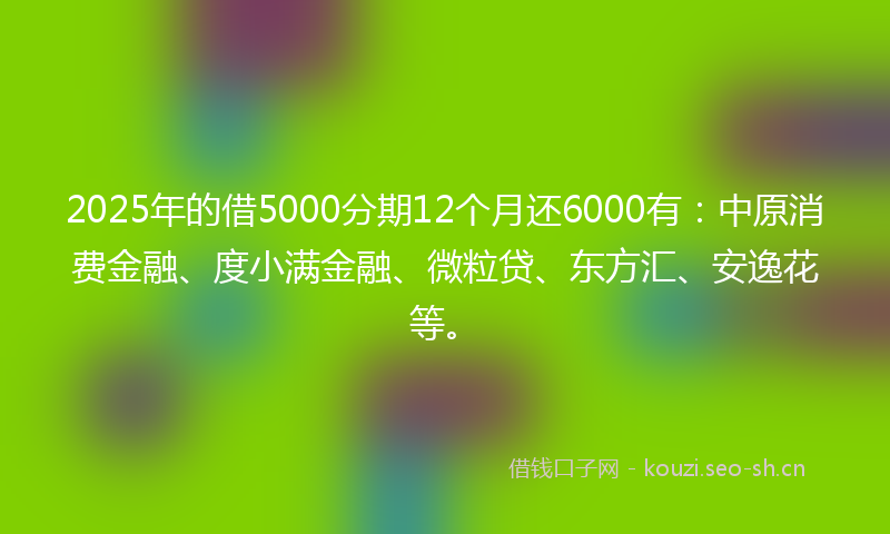 2025年的借5000分期12个月还6000有：中原消费金融、度小满金融、微粒贷、东方汇、安逸花等。