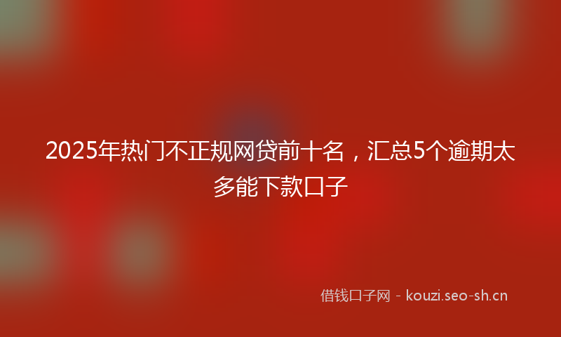 2025年热门不正规网贷前十名，汇总5个逾期太多能下款口子
